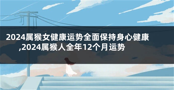 2024属猴女健康运势全面保持身心健康,2024属猴人全年12个月运势