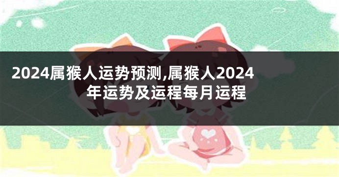 2024属猴人运势预测,属猴人2024年运势及运程每月运程