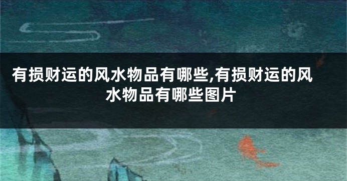 有损财运的风水物品有哪些,有损财运的风水物品有哪些图片