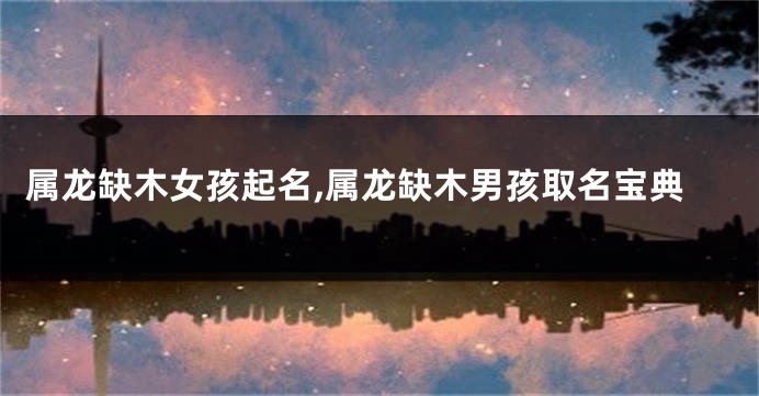 属龙缺木女孩起名,属龙缺木男孩取名宝典
