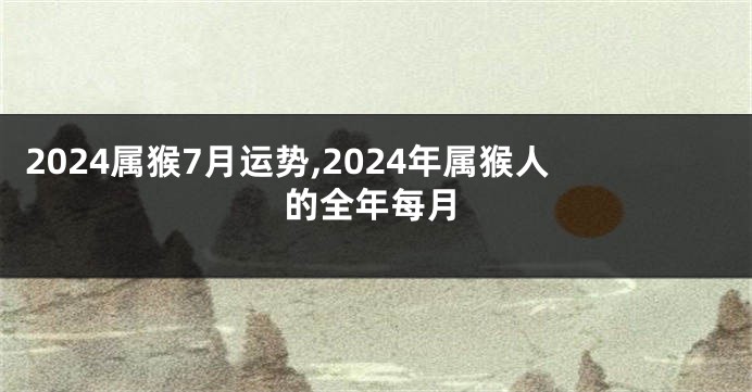 2024属猴7月运势,2024年属猴人的全年每月