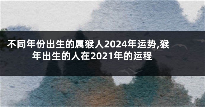 不同年份出生的属猴人2024年运势,猴年出生的人在2021年的运程