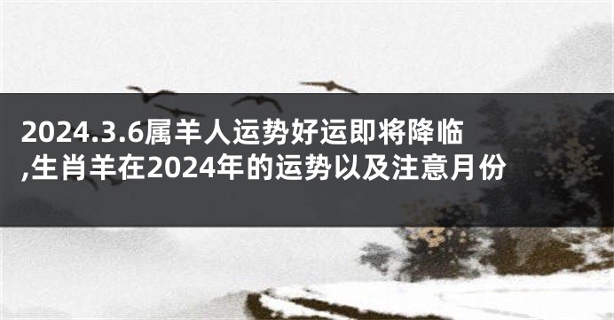 2024.3.6属羊人运势好运即将降临,生肖羊在2024年的运势以及注意月份
