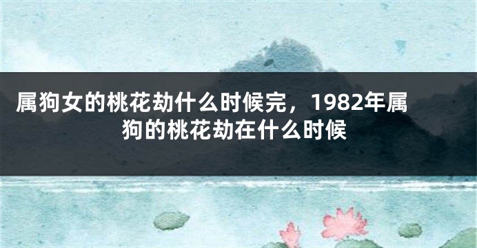 属狗女的桃花劫什么时候完，1982年属狗的桃花劫在什么时候