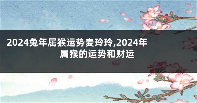 2024兔年属猴运势麦玲玲,2024年属猴的运势和财运