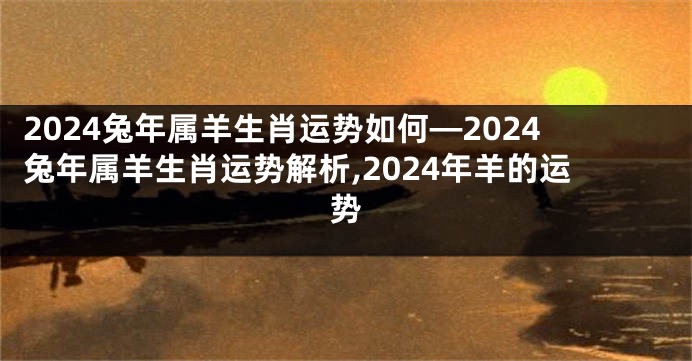 2024兔年属羊生肖运势如何—2024兔年属羊生肖运势解析,2024年羊的运势