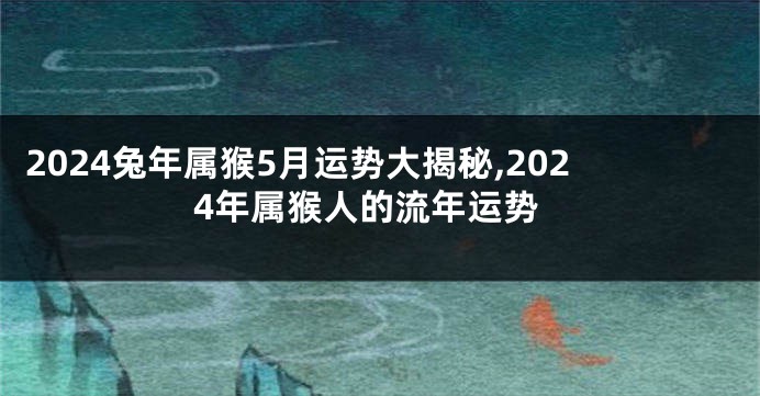 2024兔年属猴5月运势大揭秘,2024年属猴人的流年运势