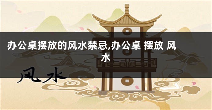 办公桌摆放的风水禁忌,办公桌 摆放 风水
