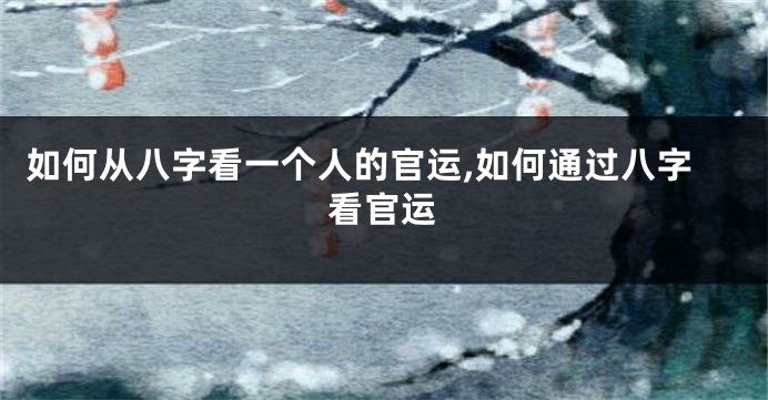 如何从八字看一个人的官运,如何通过八字看官运