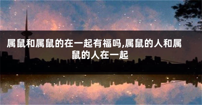 属鼠和属鼠的在一起有福吗,属鼠的人和属鼠的人在一起