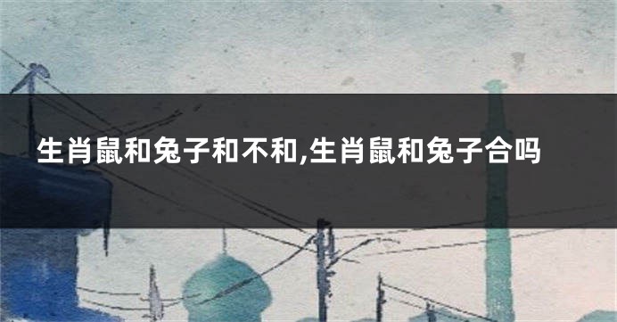 生肖鼠和兔子和不和,生肖鼠和兔子合吗