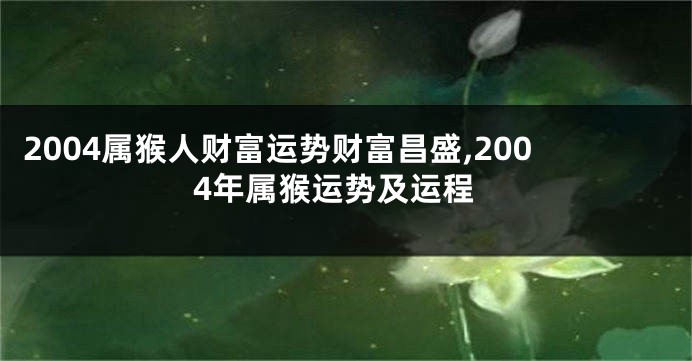 2004属猴人财富运势财富昌盛,2004年属猴运势及运程