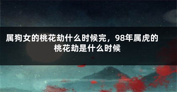 属狗女的桃花劫什么时候完，98年属虎的桃花劫是什么时候