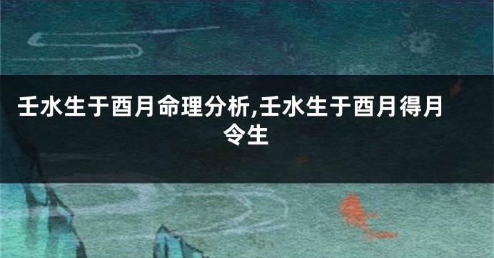壬水生于酉月命理分析,壬水生于酉月得月令生