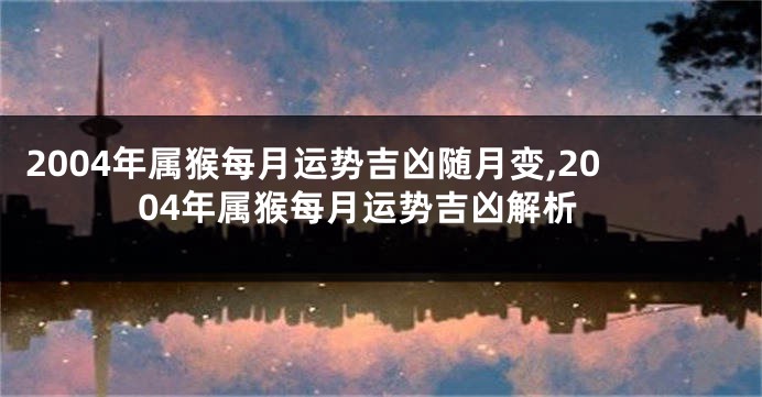 2004年属猴每月运势吉凶随月变,2004年属猴每月运势吉凶解析