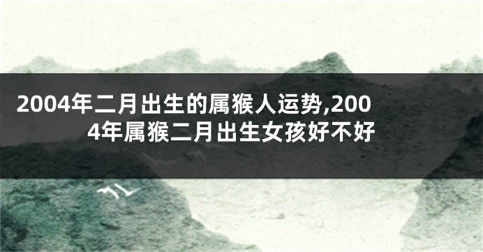 2004年二月出生的属猴人运势,2004年属猴二月出生女孩好不好