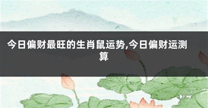 今日偏财最旺的生肖鼠运势,今日偏财运测算