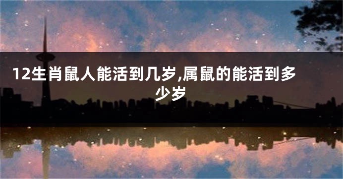 12生肖鼠人能活到几岁,属鼠的能活到多少岁