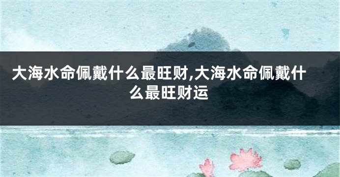 大海水命佩戴什么最旺财,大海水命佩戴什么最旺财运