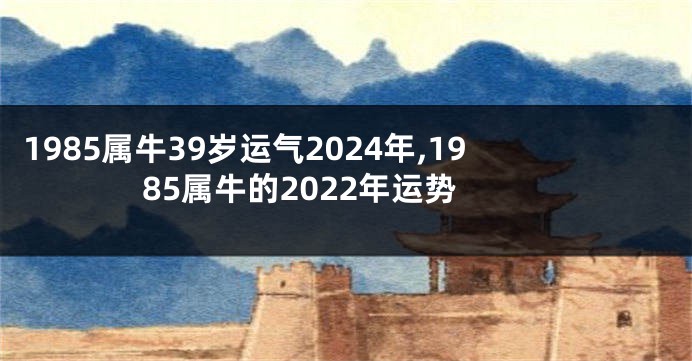 1985属牛39岁运气2024年,1985属牛的2022年运势