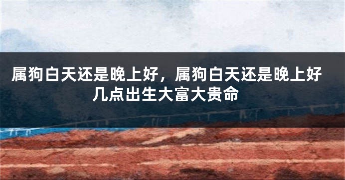 属狗白天还是晚上好，属狗白天还是晚上好 几点出生大富大贵命