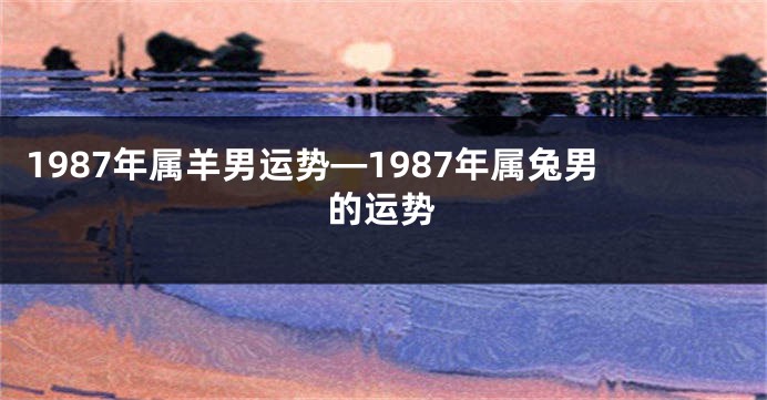 1987年属羊男运势—1987年属兔男的运势