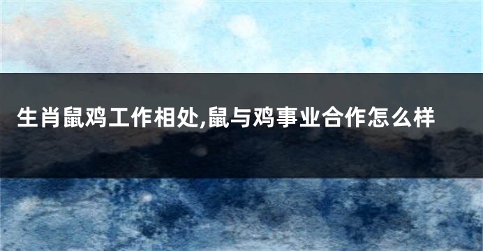 生肖鼠鸡工作相处,鼠与鸡事业合作怎么样
