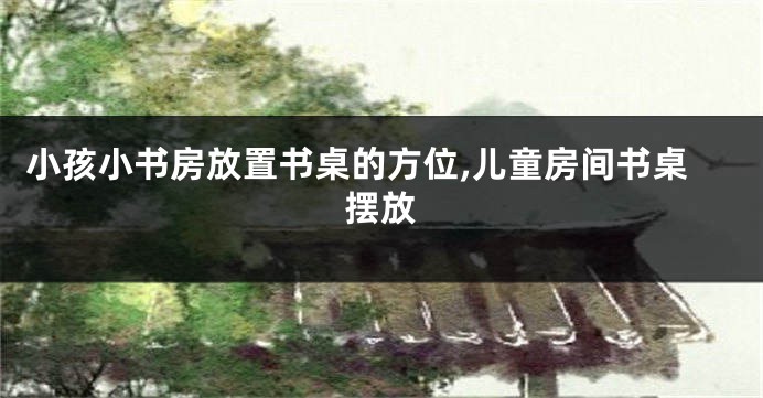 小孩小书房放置书桌的方位,儿童房间书桌摆放