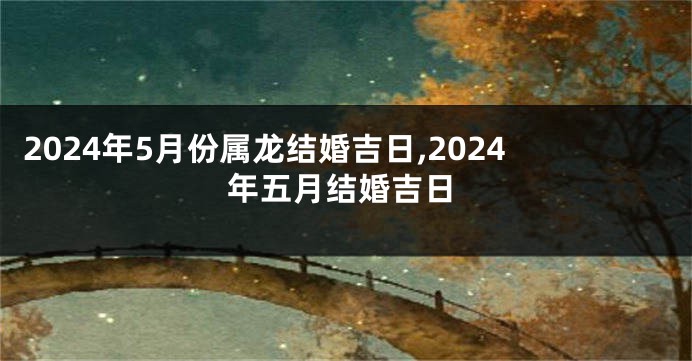 2024年5月份属龙结婚吉日,2024年五月结婚吉日