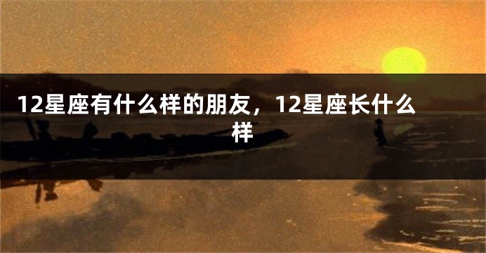 12星座有什么样的朋友，12星座长什么样