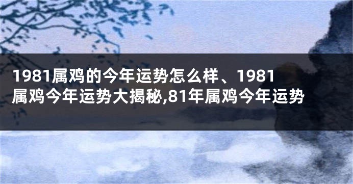 1981属鸡的今年运势怎么样、1981属鸡今年运势大揭秘,81年属鸡今年运势