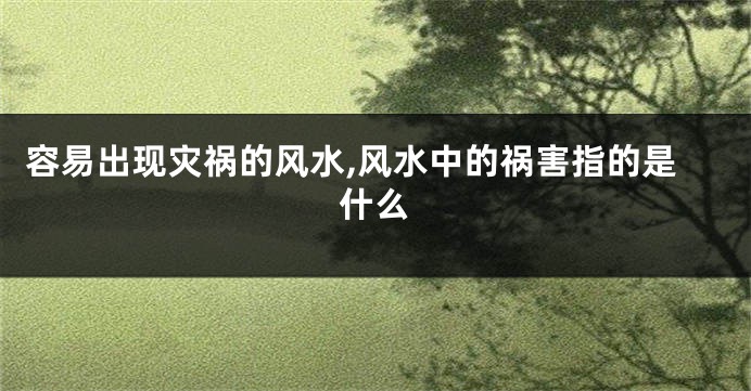 容易出现灾祸的风水,风水中的祸害指的是什么