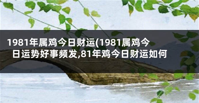 1981年属鸡今日财运(1981属鸡今日运势好事频发,81年鸡今日财运如何