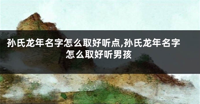 孙氏龙年名字怎么取好听点,孙氏龙年名字怎么取好听男孩