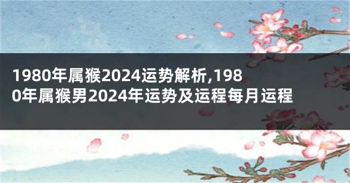 1980年属猴2024运势解析,1980年属猴男2024年运势及运程每月运程