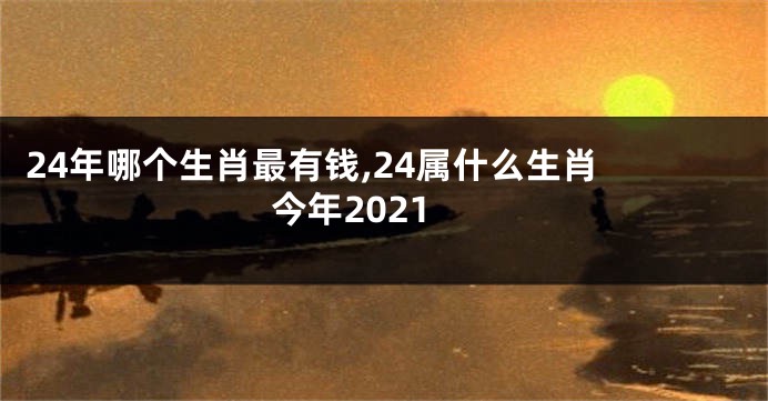24年哪个生肖最有钱,24属什么生肖 今年2021