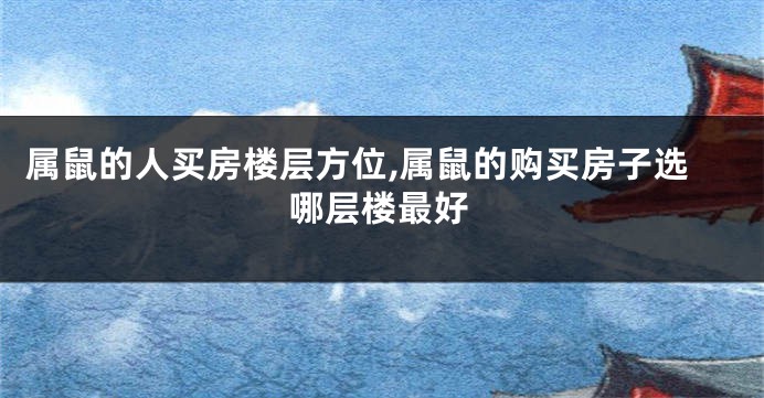 属鼠的人买房楼层方位,属鼠的购买房子选哪层楼最好