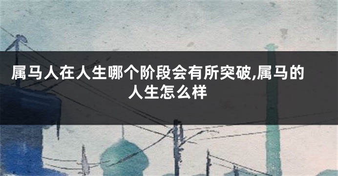 属马人在人生哪个阶段会有所突破,属马的人生怎么样