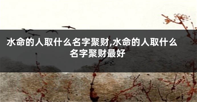 水命的人取什么名字聚财,水命的人取什么名字聚财最好