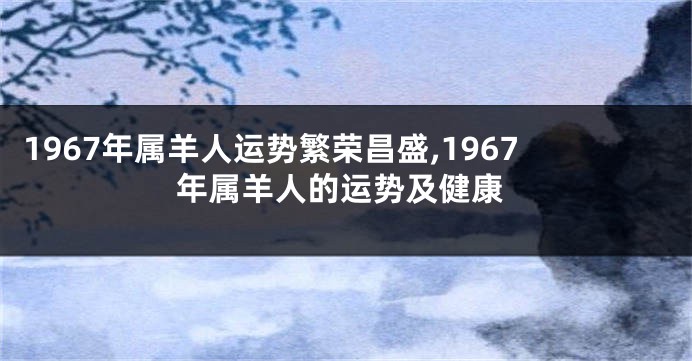 1967年属羊人运势繁荣昌盛,1967年属羊人的运势及健康