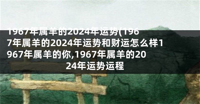 1967年属羊的2024年运势(1967年属羊的2024年运势和财运怎么样1967年属羊的你,1967年属羊的2024年运势运程