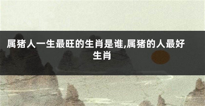 属猪人一生最旺的生肖是谁,属猪的人最好生肖