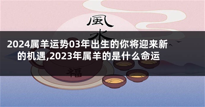 2024属羊运势03年出生的你将迎来新的机遇,2023年属羊的是什么命运