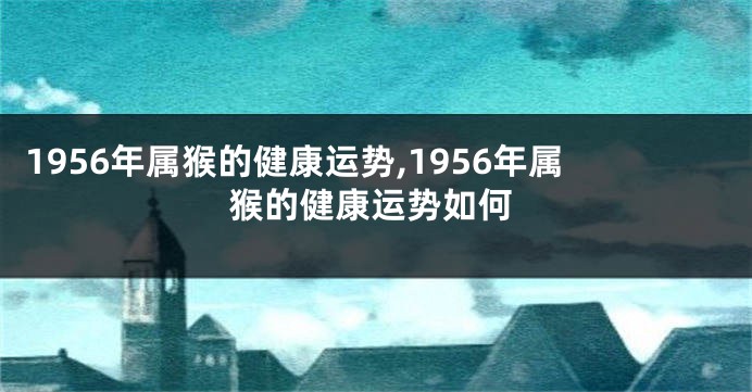 1956年属猴的健康运势,1956年属猴的健康运势如何