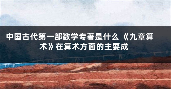 中国古代第一部数学专著是什么 《九章算术》在算术方面的主要成