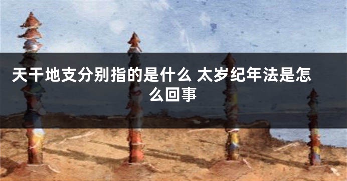 天干地支分别指的是什么 太岁纪年法是怎么回事