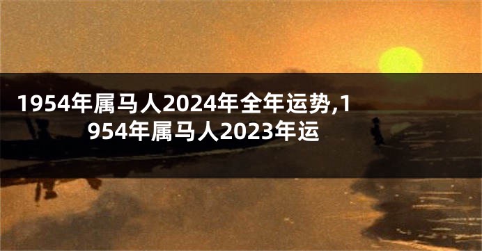 1954年属马人2024年全年运势,1954年属马人2023年运