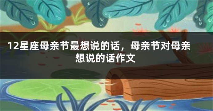 12星座母亲节最想说的话，母亲节对母亲想说的话作文