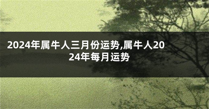 2024年属牛人三月份运势,属牛人2024年每月运势