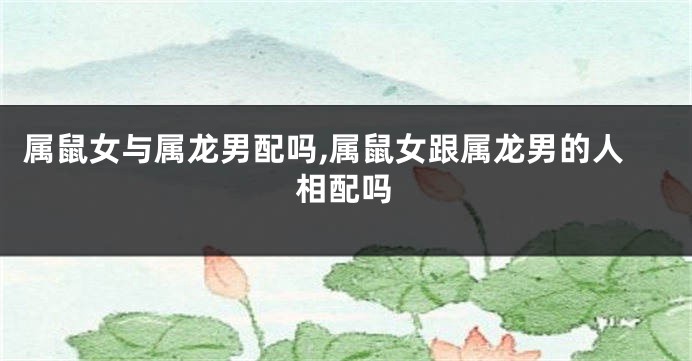 属鼠女与属龙男配吗,属鼠女跟属龙男的人相配吗